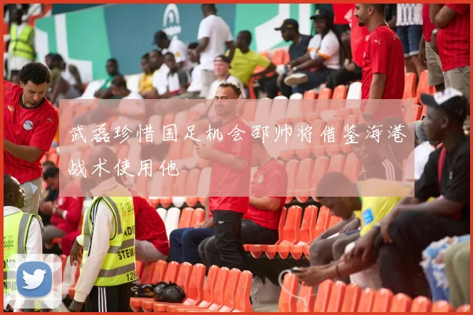 武磊珍惜国足机会邵帅将借鉴海港战术使用他