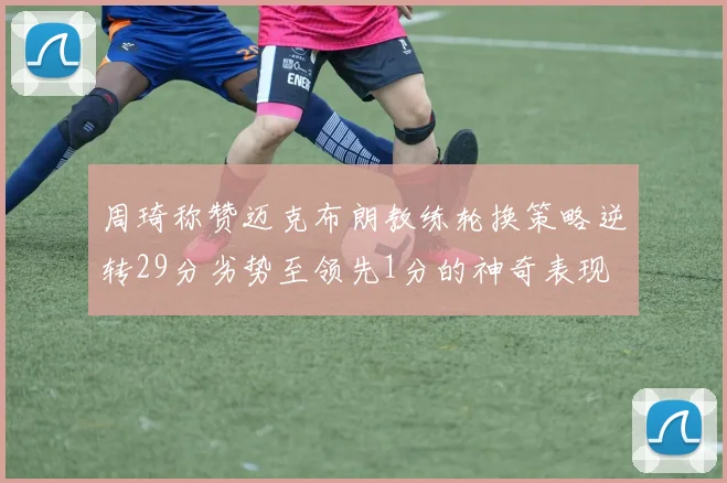 周琦称赞迈克布朗教练轮换策略逆转29分劣势至领先1分的神奇表现
