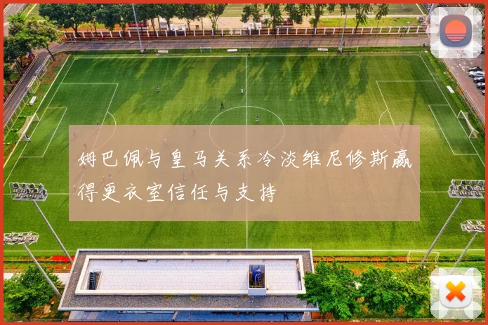 姆巴佩与皇马关系冷淡维尼修斯赢得更衣室信任与支持