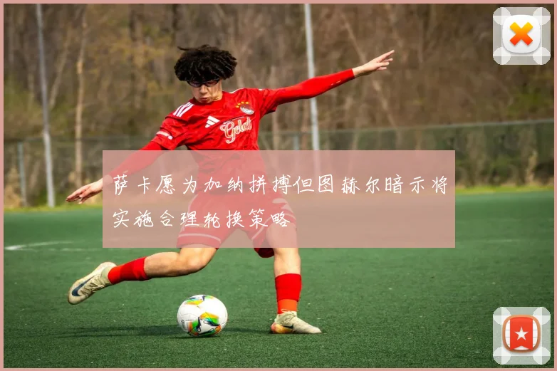 萨卡愿为加纳拼搏但图赫尔暗示将实施合理轮换策略