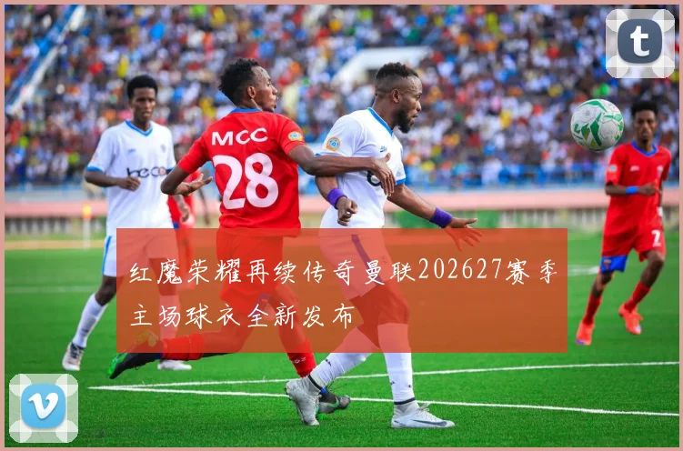 红魔荣耀再续传奇曼联202627赛季主场球衣全新发布