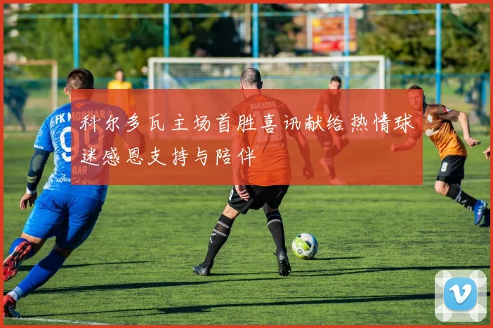 科尔多瓦主场首胜喜讯献给热情球迷感恩支持与陪伴
