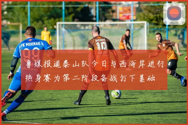 鲁媒报道泰山队今日与西海岸进行热身赛为第二阶段备战打下基础