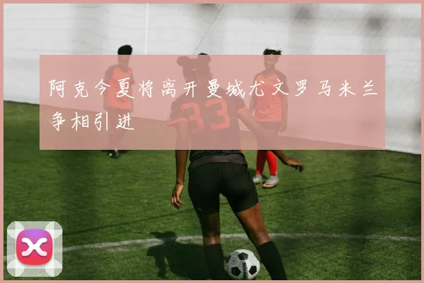 阿克今夏将离开曼城尤文罗马米兰争相引进
