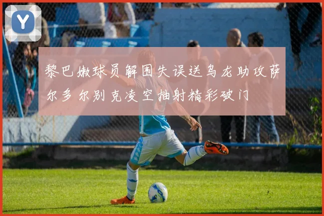 黎巴嫩球员解围失误送乌龙助攻萨尔多尔别克凌空抽射精彩破门
