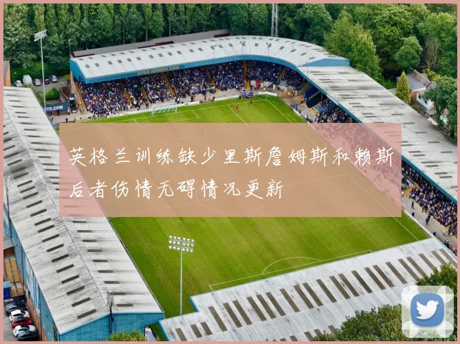 英格兰训练缺少里斯詹姆斯和赖斯后者伤情无碍情况更新