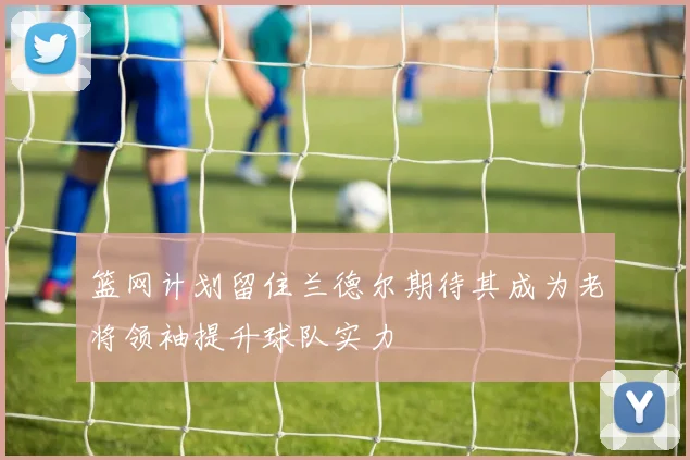 篮网计划留住兰德尔期待其成为老将领袖提升球队实力