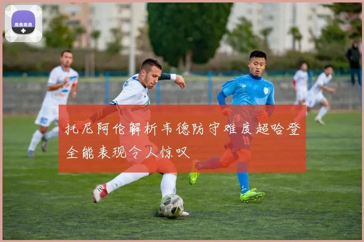 托尼阿伦解析韦德防守难度超哈登全能表现令人惊叹